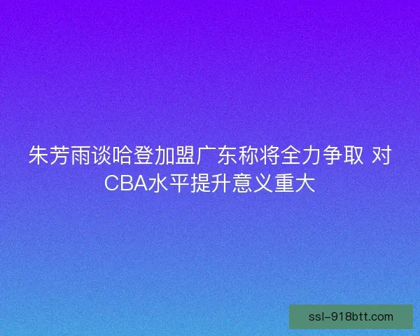 朱芳雨谈哈登加盟广东称将全力争取 对CBA水平提升意义重大