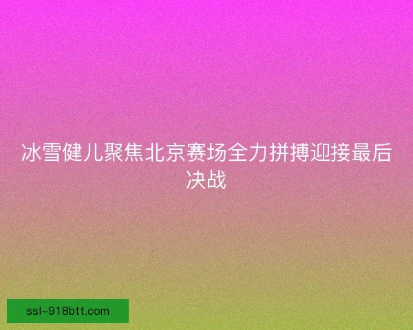 冰雪健儿聚焦北京赛场全力拼搏迎接最后决战