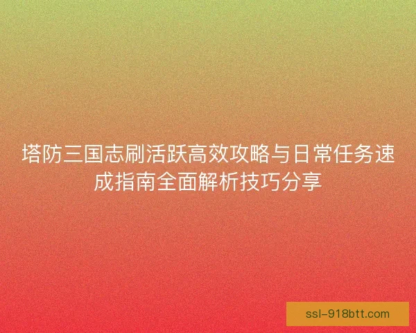 塔防三国志刷活跃高效攻略与日常任务速成指南全面解析技巧分享