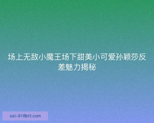 场上无敌小魔王场下甜美小可爱孙颖莎反差魅力揭秘