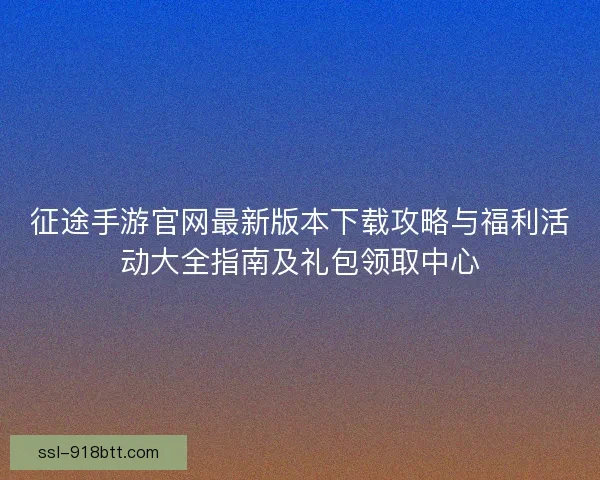 征途手游官网最新版本下载攻略与福利活动大全指南及礼包领取中心