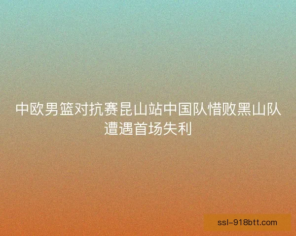中欧男篮对抗赛昆山站中国队惜败黑山队遭遇首场失利 中欧男篮对抗赛昆山站中国队惜败黑山队遭遇首场失利