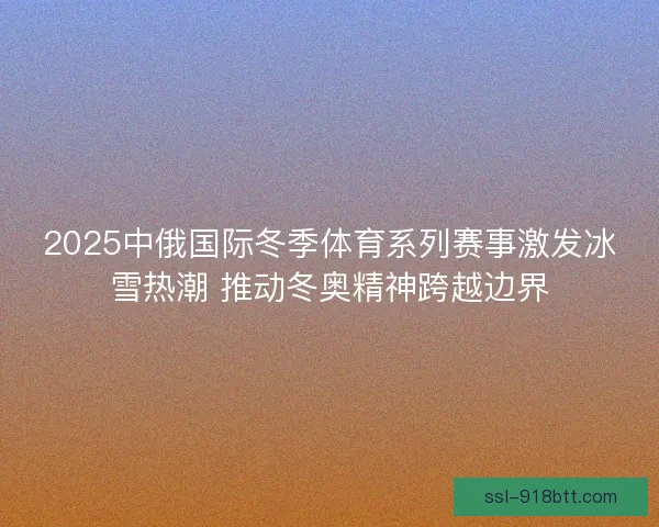 2025中俄国际冬季体育系列赛事激发冰雪热潮 推动冬奥精神跨越边界