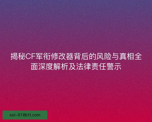 揭秘CF军衔修改器背后的风险与真相全面深度解析及法律责任警示